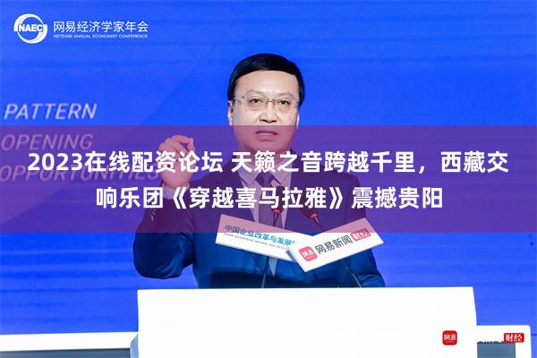 2023在线配资论坛 天籁之音跨越千里，西藏交响乐团《穿越喜马拉雅》震撼贵阳