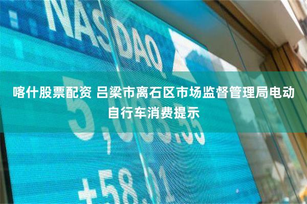 喀什股票配资 吕梁市离石区市场监督管理局电动自行车消费提示