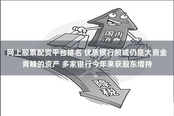 网上股票配资平台排名 优质银行股或仍是大资金青睐的资产 多家银行今年来获股东增持