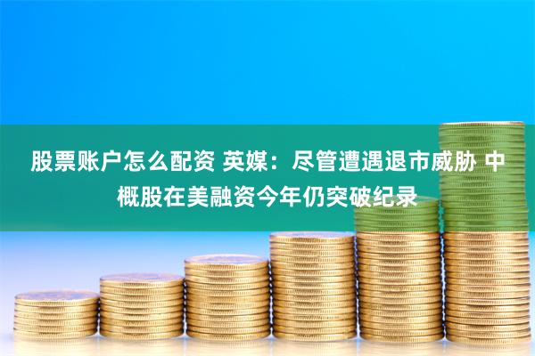 股票账户怎么配资 英媒：尽管遭遇退市威胁 中概股在美融资今年仍突破纪录