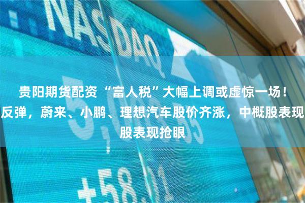 贵阳期货配资 “富人税”大幅上调或虚惊一场！美股反弹，蔚来、小鹏、理想汽车股价齐涨，中概股表现抢眼