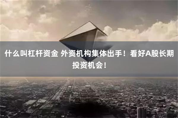 什么叫杠杆资金 外资机构集体出手！看好A股长期投资机会！