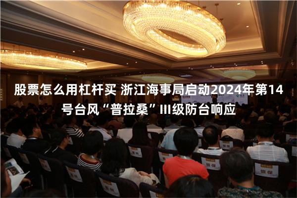 股票怎么用杠杆买 浙江海事局启动2024年第14号台风“普拉桑”Ⅲ级防台响应