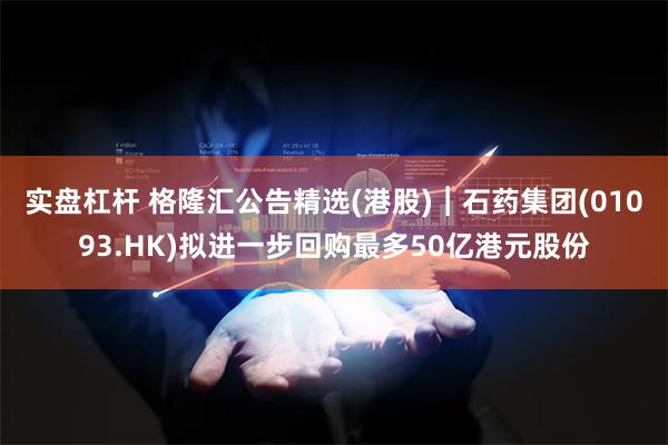 实盘杠杆 格隆汇公告精选(港股)︱石药集团(01093.HK)拟进一步回购最多50亿港元股份