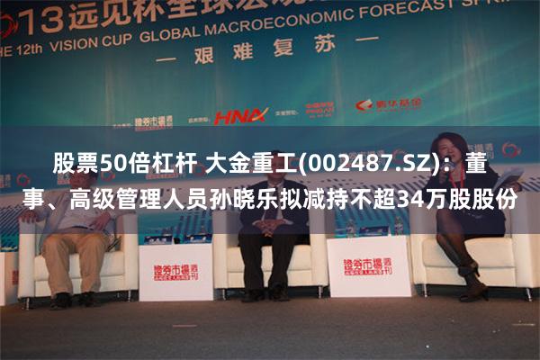 股票50倍杠杆 大金重工(002487.SZ)：董事、高级管理人员孙晓乐拟减持不超34万股股份