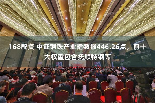 168配资 中证钢铁产业指数报446.26点，前十大权重包含抚顺特钢等
