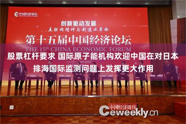 股票杠杆要求 国际原子能机构欢迎中国在对日本排海国际监测问题上发挥更大作用