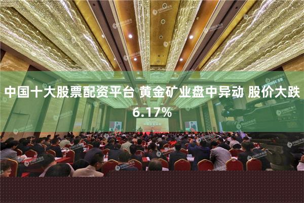中国十大股票配资平台 黄金矿业盘中异动 股价大跌6.17%