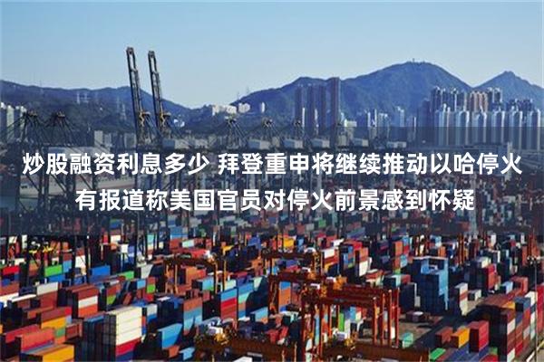 炒股融资利息多少 拜登重申将继续推动以哈停火 有报道称美国官员对停火前景感到怀疑