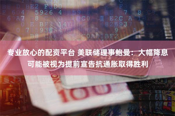 专业放心的配资平台 美联储理事鲍曼：大幅降息可能被视为提前宣告抗通胀取得胜利