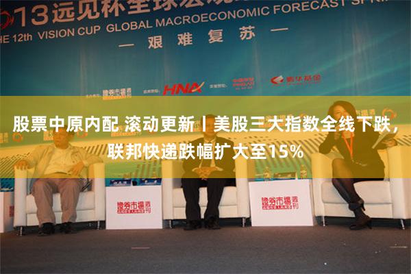 股票中原内配 滚动更新丨美股三大指数全线下跌，联邦快递跌幅扩大至15%