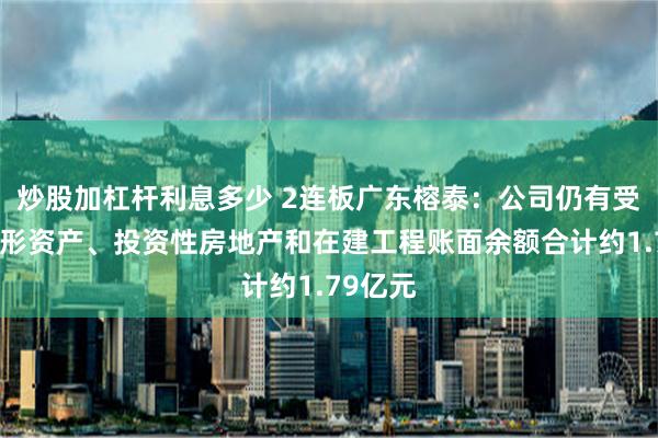 炒股加杠杆利息多少 2连板广东榕泰：公司仍有受限的无形资产、投资性房地产和在建工程账面余额合计约1.79亿元