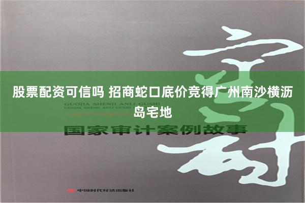 股票配资可信吗 招商蛇口底价竞得广州南沙横沥岛宅地