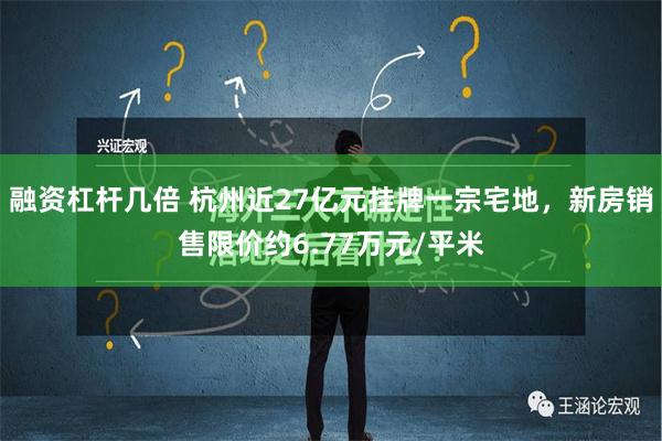 融资杠杆几倍 杭州近27亿元挂牌一宗宅地，新房销售限价约6.77万元/平米