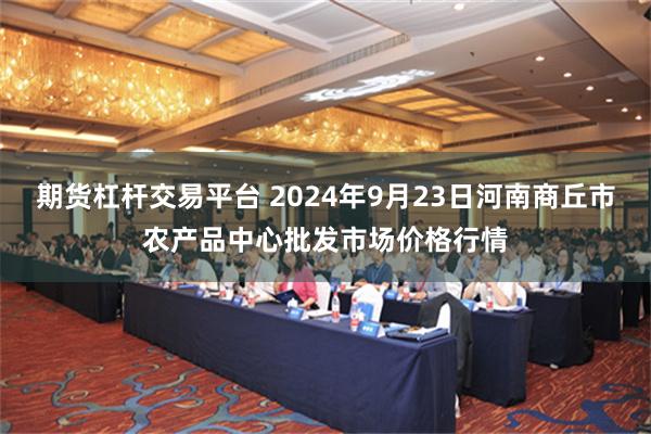 期货杠杆交易平台 2024年9月23日河南商丘市农产品中心批发市场价格行情