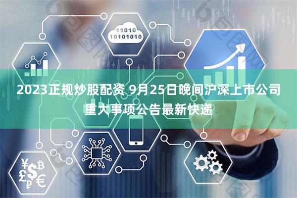 2023正规炒股配资 9月25日晚间沪深上市公司重大事项公告最新快递