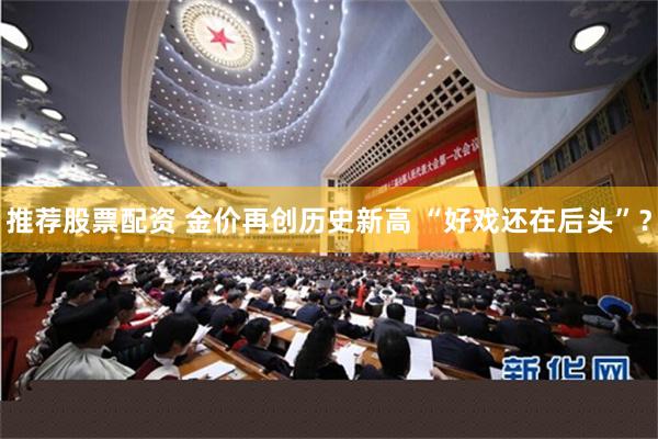 推荐股票配资 金价再创历史新高 “好戏还在后头”？