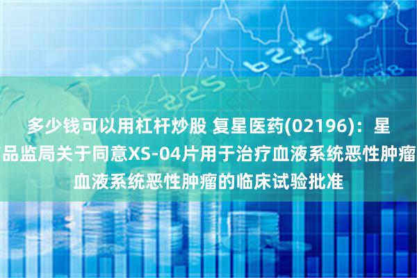 多少钱可以用杠杆炒股 复星医药(02196)：星盛新辉获国家药品监局关于同意XS-04片用于治疗血液系统恶性肿瘤的临床试验批准