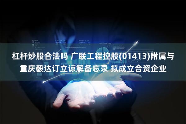 杠杆炒股合法吗 广联工程控股(01413)附属与重庆毅达订立谅解备忘录 拟成立合资企业