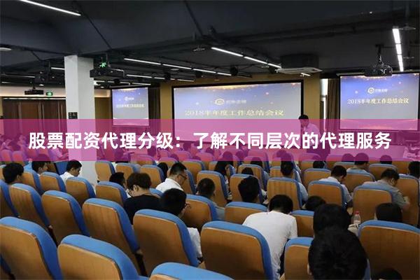 股票配资代理分级：了解不同层次的代理服务