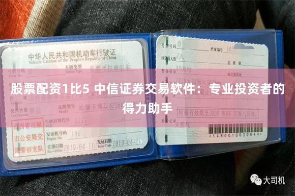 股票配资1比5 中信证券交易软件：专业投资者的得力助手