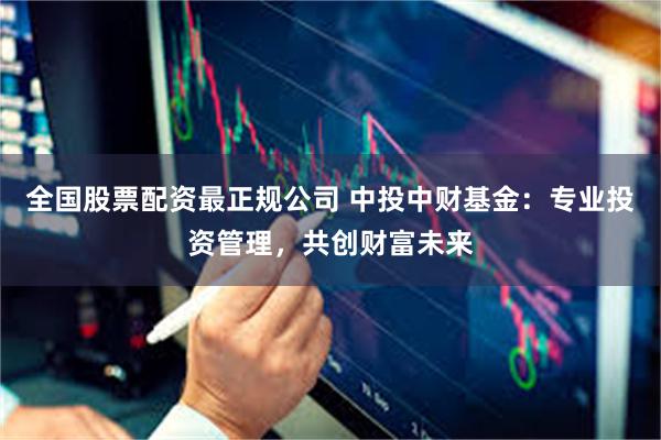 全国股票配资最正规公司 中投中财基金：专业投资管理，共创财富未来