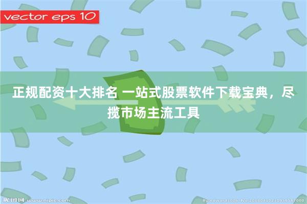 正规配资十大排名 一站式股票软件下载宝典，尽揽市场主流工具