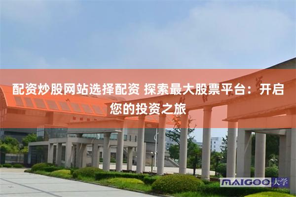 配资炒股网站选择配资 探索最大股票平台：开启您的投资之旅