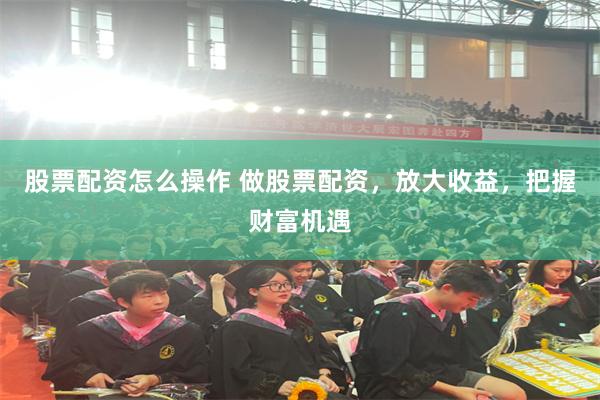股票配资怎么操作 做股票配资，放大收益，把握财富机遇