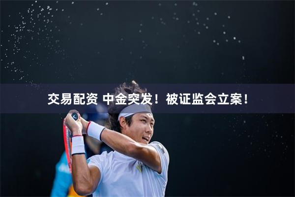 交易配资 中金突发！被证监会立案！