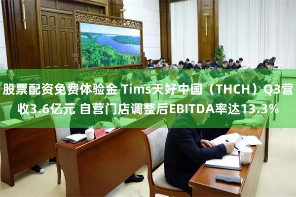 股票配资免费体验金 Tims天好中国（THCH）Q3营收3.6亿元 自营门店调整后EBITDA率达13.3%