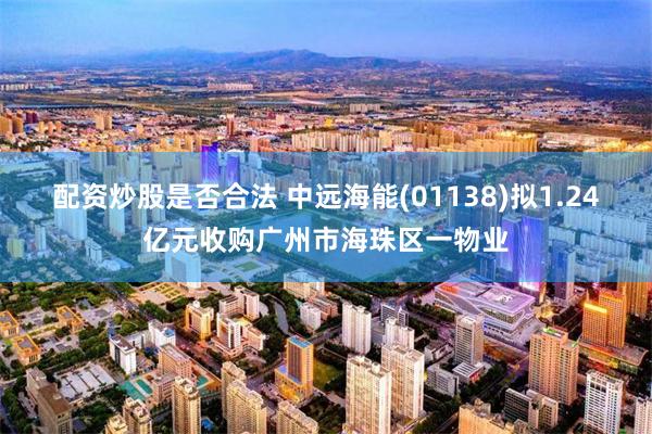配资炒股是否合法 中远海能(01138)拟1.24亿元收购广州市海珠区一物业