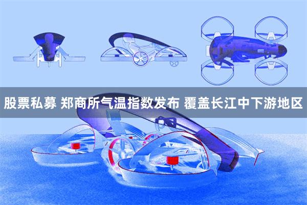 股票私募 郑商所气温指数发布 覆盖长江中下游地区