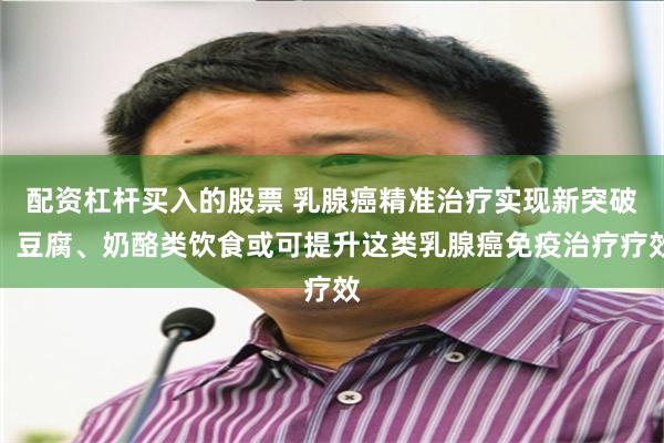配资杠杆买入的股票 乳腺癌精准治疗实现新突破：豆腐、奶酪类饮食或可提升这类乳腺癌免疫治疗疗效