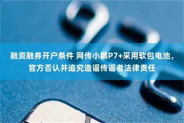 融资融券开户条件 网传小鹏P7+采用软包电池，官方否认并追究造谣传谣者法律责任