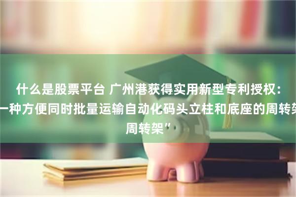 什么是股票平台 广州港获得实用新型专利授权：“一种方便同时批量运输自动化码头立柱和底座的周转架”