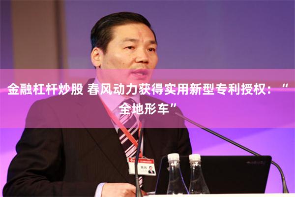 金融杠杆炒股 春风动力获得实用新型专利授权：“全地形车”