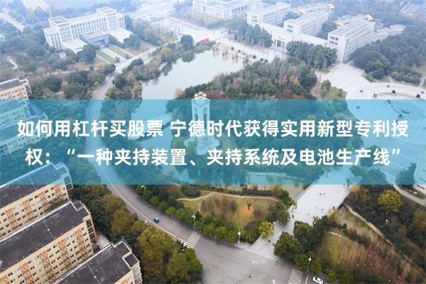 如何用杠杆买股票 宁德时代获得实用新型专利授权：“一种夹持装置、夹持系统及电池生产线”