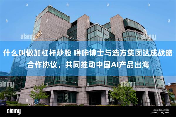 什么叫做加杠杆炒股 噜咔博士与浩方集团达成战略合作协议，共同推动中国AI产品出海