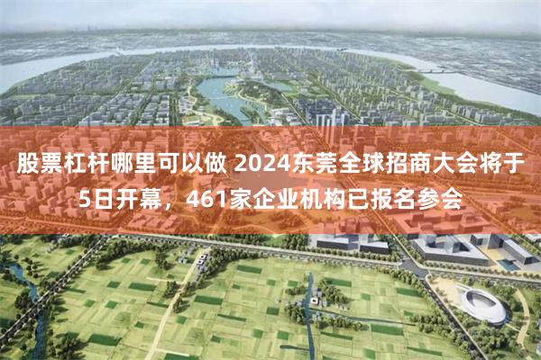 股票杠杆哪里可以做 2024东莞全球招商大会将于5日开幕，461家企业机构已报名参会