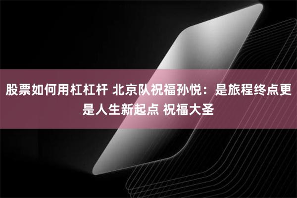 股票如何用杠杠杆 北京队祝福孙悦：是旅程终点更是人生新起点 祝福大圣