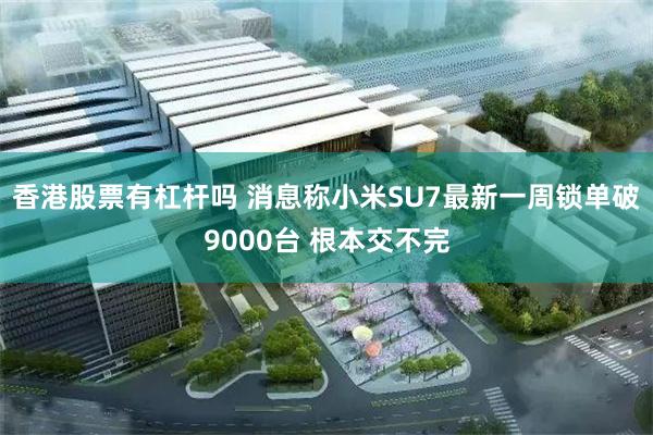 香港股票有杠杆吗 消息称小米SU7最新一周锁单破9000台 根本交不完