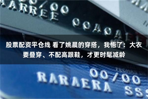 股票配资平仓线 看了姚晨的穿搭，我悟了：大衣要叠穿、不配高跟鞋，才更时髦减龄
