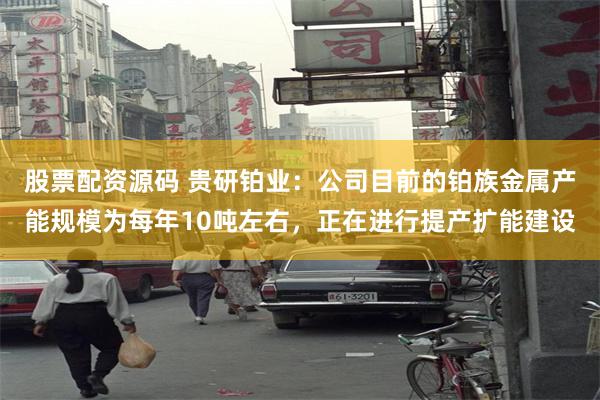股票配资源码 贵研铂业：公司目前的铂族金属产能规模为每年10吨左右，正在进行提产扩能建设