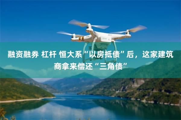 融资融券 杠杆 恒大系“以房抵债”后，这家建筑商拿来偿还“三角债”