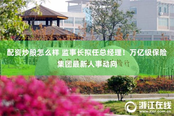 配资炒股怎么样 监事长拟任总经理！万亿级保险集团最新人事动向