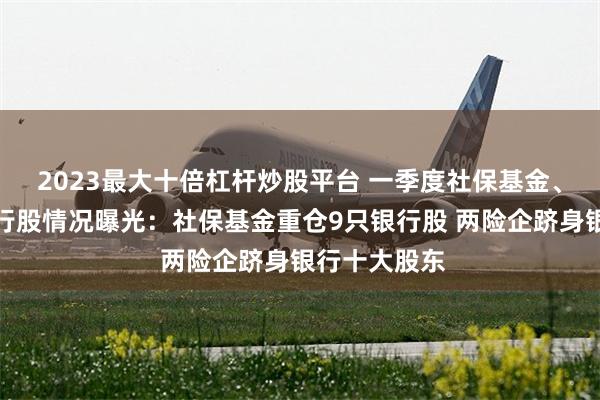 2023最大十倍杠杆炒股平台 一季度社保基金、险资持有银行股情况曝光：社保基金重仓9只银行股 两险企跻身银行十大股东