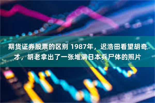 期货证券股票的区别 1987年，迟浩田看望胡奇才，胡老拿出了一张堆满日本兵尸体的照片