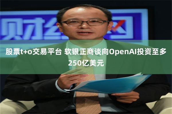 股票t+o交易平台 软银正商谈向OpenAI投资至多250亿美元