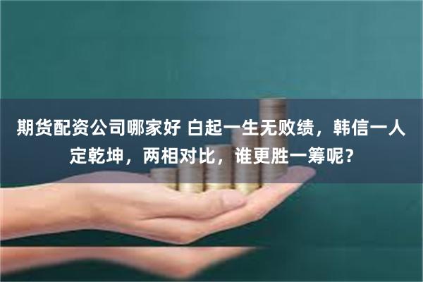 期货配资公司哪家好 白起一生无败绩，韩信一人定乾坤，两相对比，谁更胜一筹呢？